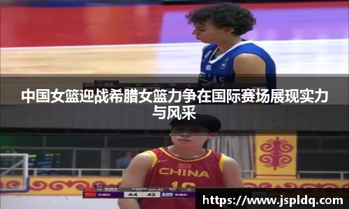中国女篮迎战希腊女篮力争在国际赛场展现实力与风采
